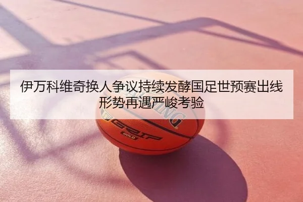 伊万科维奇换人争议持续发酵国足世预赛出线形势再遇严峻考验