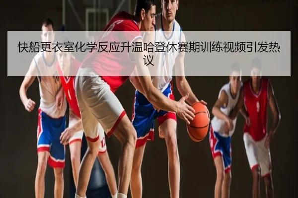 快船更衣室化学反应升温哈登休赛期训练视频引发热议