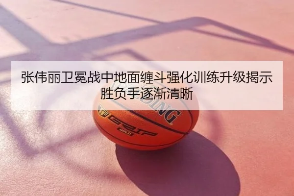 张伟丽卫冕战中地面缠斗强化训练升级揭示胜负手逐渐清晰