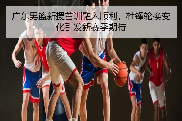 广东男篮新援首训融入顺利，杜锋轮换变化引发新赛季期待